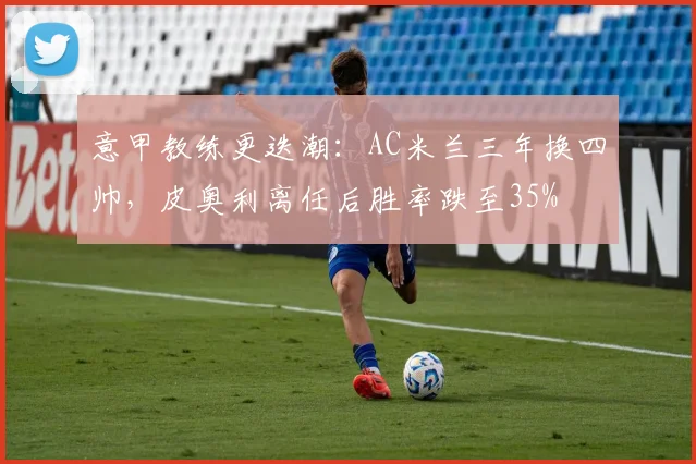 意甲教练更迭潮：AC米兰三年换四帅，皮奥利离任后胜率跌至35%