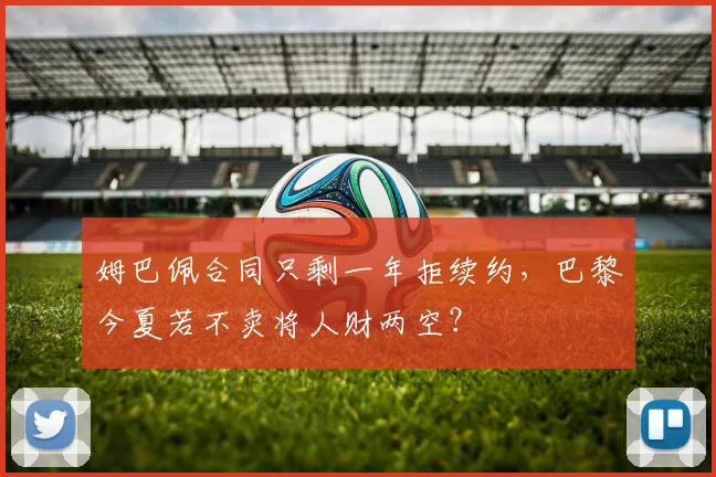 姆巴佩合同只剩一年拒续约，巴黎今夏若不卖将人财两空？
