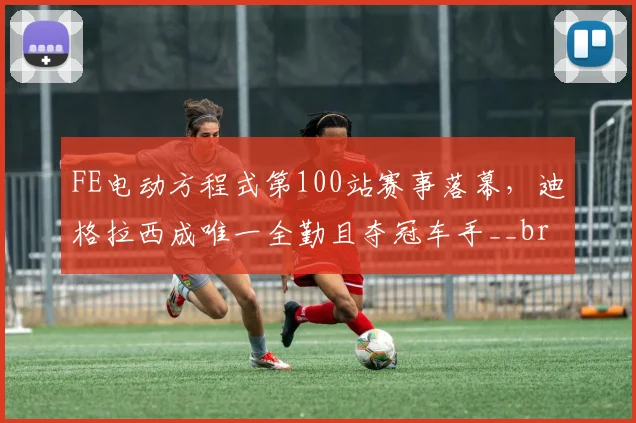 FE电动方程式第100站赛事落幕，迪格拉西成唯一全勤且夺冠车手__br_